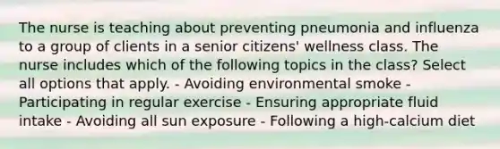 The nurse is teaching about preventing pneumonia and influenza to a group of clients in a senior citizens' wellness class. The nurse includes which of the following topics in the class? Select all options that apply. - Avoiding environmental smoke - Participating in regular exercise - Ensuring appropriate fluid intake - Avoiding all sun exposure - Following a high-calcium diet