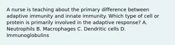 A nurse is teaching about the primary difference between adaptive immunity and innate immunity. Which type of cell or protein is primarily involved in the adaptive response? A. Neutrophils B. Macrophages C. Dendritic cells D. Immunoglobulins