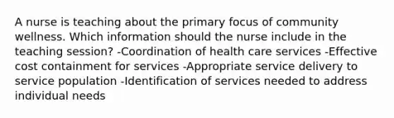 A nurse is teaching about the primary focus of community wellness. Which information should the nurse include in the teaching session? -Coordination of health care services -Effective cost containment for services -Appropriate service delivery to service population -Identification of services needed to address individual needs