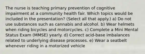 The nurse is teaching primary prevention of cognitive impairment at a community health fair. Which topics would be included in the presentation? (Select all that apply.) a) Do not use substances such as cannabis and alcohol. b) Wear helmets when riding bicycles and motorcycles. c) Complete a Mini Mental Status Exam (MMSE) yearly. d) Correct acid-base imbalances related to underlying disease processes. e) Wear a seatbelt whenever riding in a motorized vehicle