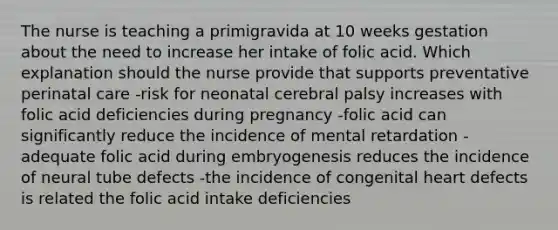 The nurse is teaching a primigravida at 10 weeks gestation about the need to increase her intake of folic acid. Which explanation should the nurse provide that supports preventative perinatal care -risk for neonatal cerebral palsy increases with folic acid deficiencies during pregnancy -folic acid can significantly reduce the incidence of mental retardation -adequate folic acid during embryogenesis reduces the incidence of neural tube defects -the incidence of congenital heart defects is related the folic acid intake deficiencies