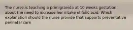 The nurse is teaching a primigravida at 10 weeks gestation about the need to increase her intake of folic acid. Which explanation should the nurse provide that supports preventative perinatal care