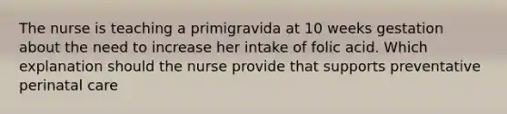 The nurse is teaching a primigravida at 10 weeks gestation about the need to increase her intake of folic acid. Which explanation should the nurse provide that supports preventative perinatal care