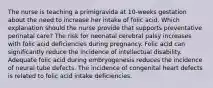 The nurse is teaching a primigravida at 10-weeks gestation about the need to increase her intake of folic acid. Which explanation should the nurse provide that supports preventative perinatal care? The risk for neonatal cerebral palsy increases with folic acid deficiencies during pregnancy. Folic acid can significantly reduce the incidence of intellectual disability. Adequate folic acid during embryogenesis reduces the incidence of neural tube defects. The incidence of congenital heart defects is related to folic acid intake deficiencies.