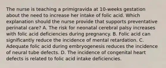 The nurse is teaching a primigravida at 10-weeks gestation about the need to increase her intake of folic acid. Which explanation should the nurse provide that supports preventative perinatal care? A. The risk for neonatal cerebral palsy increases with folic acid deficiencies during pregnancy. B. Folic acid can significantly reduce the incidence of mental retardation. C. Adequate folic acid during embryogenesis reduces the incidence of neural tube defects. D. The incidence of congenital heart defects is related to folic acid intake deficiencies.