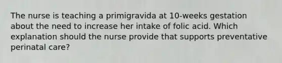 The nurse is teaching a primigravida at 10-weeks gestation about the need to increase her intake of folic acid. Which explanation should the nurse provide that supports preventative perinatal care?