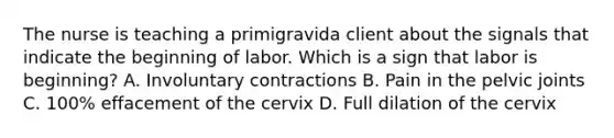 The nurse is teaching a primigravida client about the signals that indicate the beginning of labor. Which is a sign that labor is beginning? A. Involuntary contractions B. Pain in the pelvic joints C. 100% effacement of the cervix D. Full dilation of the cervix