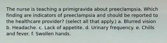 The nurse is teaching a primigravida about preeclampsia. Which finding are indicators of preeclampsia and should be reported to the healthcare provider? (select all that apply.) a. Blurred vision b. Headache. c. Lack of appetite. d. Urinary frequency. e. Chills and fever. f. Swollen hands.