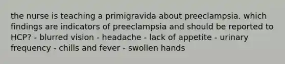 the nurse is teaching a primigravida about preeclampsia. which findings are indicators of preeclampsia and should be reported to HCP? - blurred vision - headache - lack of appetite - urinary frequency - chills and fever - swollen hands