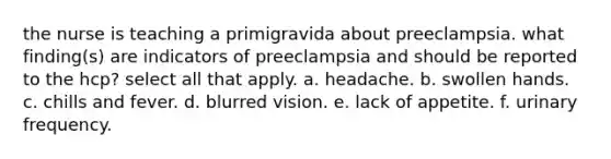 the nurse is teaching a primigravida about preeclampsia. what finding(s) are indicators of preeclampsia and should be reported to the hcp? select all that apply. a. headache. b. swollen hands. c. chills and fever. d. blurred vision. e. lack of appetite. f. urinary frequency.