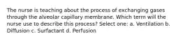 The nurse is teaching about the process of exchanging gases through the alveolar capillary membrane. Which term will the nurse use to describe this process? Select one: a. Ventilation b. Diffusion c. Surfactant d. Perfusion