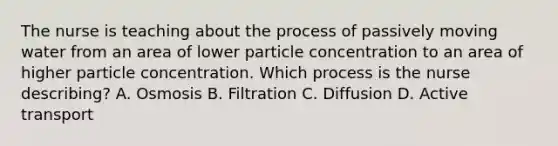 The nurse is teaching about the process of passively moving water from an area of lower particle concentration to an area of higher particle concentration. Which process is the nurse describing? A. Osmosis B. Filtration C. Diffusion D. Active transport