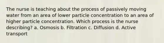 The nurse is teaching about the process of passively moving water from an area of lower particle concentration to an area of higher particle concentration. Which process is the nurse describing? a. Osmosis b. Filtration c. Diffusion d. Active transport