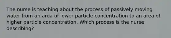 The nurse is teaching about the process of passively moving water from an area of lower particle concentration to an area of higher particle concentration. Which process is the nurse describing?