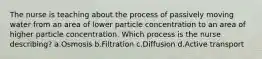 The nurse is teaching about the process of passively moving water from an area of lower particle concentration to an area of higher particle concentration. Which process is the nurse describing? a.Osmosis b.Filtration c.Diffusion d.Active transport