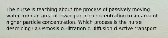 The nurse is teaching about the process of passively moving water from an area of lower particle concentration to an area of higher particle concentration. Which process is the nurse describing? a.Osmosis b.Filtration c.Diffusion d.Active transport