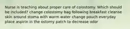 Nurse is teaching about proper care of colostomy. Which should be included? change colostomy bag following breakfast cleanse skin around stoma with warm water change pouch everyday place aspirin in the ostomy patch to decrease odor