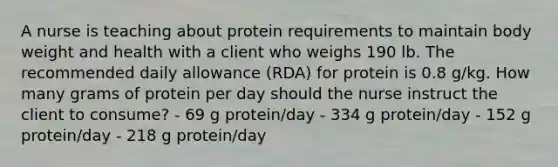 A nurse is teaching about protein requirements to maintain body weight and health with a client who weighs 190 lb. The recommended daily allowance (RDA) for protein is 0.8 g/kg. How many grams of protein per day should the nurse instruct the client to consume? - 69 g protein/day - 334 g protein/day - 152 g protein/day - 218 g protein/day