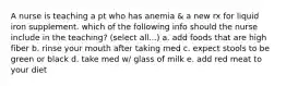 A nurse is teaching a pt who has anemia & a new rx for liquid iron supplement. which of the following info should the nurse include in the teaching? (select all...) a. add foods that are high fiber b. rinse your mouth after taking med c. expect stools to be green or black d. take med w/ glass of milk e. add red meat to your diet