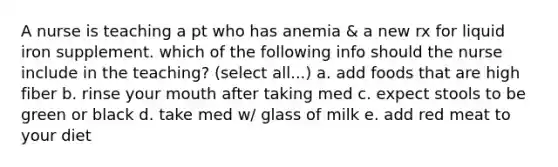 A nurse is teaching a pt who has anemia & a new rx for liquid iron supplement. which of the following info should the nurse include in the teaching? (select all...) a. add foods that are high fiber b. rinse your mouth after taking med c. expect stools to be green or black d. take med w/ glass of milk e. add red meat to your diet