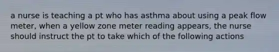 a nurse is teaching a pt who has asthma about using a peak flow meter, when a yellow zone meter reading appears, the nurse should instruct the pt to take which of the following actions