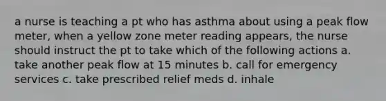 a nurse is teaching a pt who has asthma about using a peak flow meter, when a yellow zone meter reading appears, the nurse should instruct the pt to take which of the following actions a. take another peak flow at 15 minutes b. call for emergency services c. take prescribed relief meds d. inhale