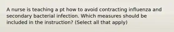 A nurse is teaching a pt how to avoid contracting influenza and secondary bacterial infection. Which measures should be included in the instruction? (Select all that apply)