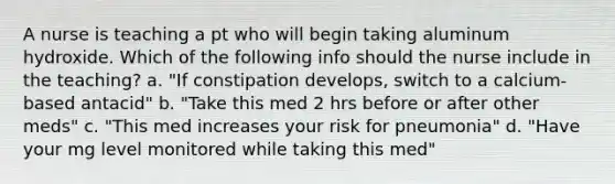 A nurse is teaching a pt who will begin taking aluminum hydroxide. Which of the following info should the nurse include in the teaching? a. "If constipation develops, switch to a calcium-based antacid" b. "Take this med 2 hrs before or after other meds" c. "This med increases your risk for pneumonia" d. "Have your mg level monitored while taking this med"