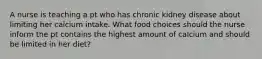 A nurse is teaching a pt who has chronic kidney disease about limiting her calcium intake. What food choices should the nurse inform the pt contains the highest amount of calcium and should be limited in her diet?