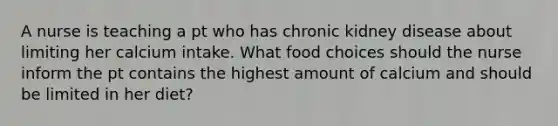 A nurse is teaching a pt who has chronic kidney disease about limiting her calcium intake. What food choices should the nurse inform the pt contains the highest amount of calcium and should be limited in her diet?