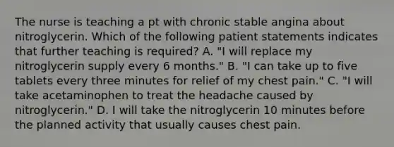 The nurse is teaching a pt with chronic stable angina about nitroglycerin. Which of the following patient statements indicates that further teaching is required? A. "I will replace my nitroglycerin supply every 6 months." B. "I can take up to five tablets every three minutes for relief of my chest pain." C. "I will take acetaminophen to treat the headache caused by nitroglycerin." D. I will take the nitroglycerin 10 minutes before the planned activity that usually causes chest pain.