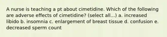 A nurse is teaching a pt about cimetidine. Which of the following are adverse effects of cimetidine? (select all...) a. increased libido b. insomnia c. enlargement of breast tissue d. confusion e. decreased sperm count