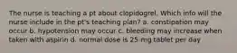 The nurse is teaching a pt about clopidogrel. Which info will the nurse include in the pt's teaching plan? a. constipation may occur b. hypotension may occur c. bleeding may increase when taken with aspirin d. normal dose is 25-mg tablet per day