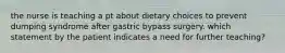 the nurse is teaching a pt about dietary choices to prevent dumping syndrome after gastric bypass surgery. which statement by the patient indicates a need for further teaching?