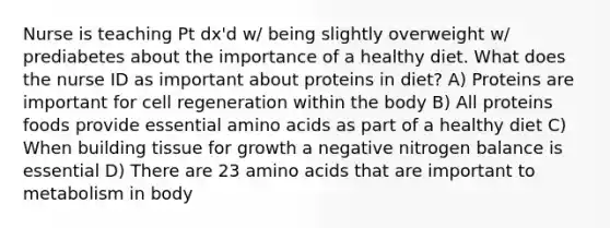 Nurse is teaching Pt dx'd w/ being slightly overweight w/ prediabetes about the importance of a healthy diet. What does the nurse ID as important about proteins in diet? A) Proteins are important for cell regeneration within the body B) All proteins foods provide essential amino acids as part of a healthy diet C) When building tissue for growth a negative nitrogen balance is essential D) There are 23 amino acids that are important to metabolism in body