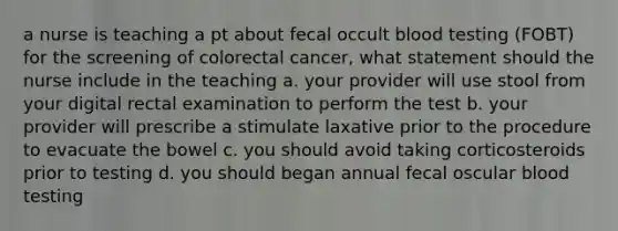 a nurse is teaching a pt about fecal occult blood testing (FOBT) for the screening of colorectal cancer, what statement should the nurse include in the teaching a. your provider will use stool from your digital rectal examination to perform the test b. your provider will prescribe a stimulate laxative prior to the procedure to evacuate the bowel c. you should avoid taking corticosteroids prior to testing d. you should began annual fecal oscular blood testing