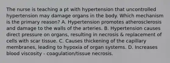 The nurse is teaching a pt with hypertension that uncontrolled hypertension may damage organs in the body. Which mechanism is the primary reason? A. Hypertension promotes atherosclerosis and damage to the walls of the arteries. B. Hypertension causes direct pressure on organs, resulting in necrosis & replacement of cells with scar tissue. C. Causes thickening of the capillary membranes, leading to hypoxia of organ systems. D. Increases blood viscosity - coagulation/tissue necrosis.