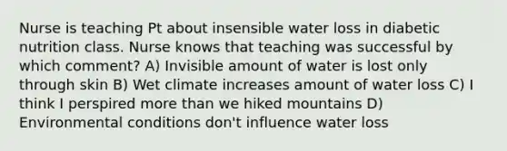 Nurse is teaching Pt about insensible water loss in diabetic nutrition class. Nurse knows that teaching was successful by which comment? A) Invisible amount of water is lost only through skin B) Wet climate increases amount of water loss C) I think I perspired more than we hiked mountains D) Environmental conditions don't influence water loss