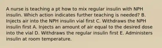 A nurse is teaching a pt how to mix regular insulin with NPH insulin. Which action indicates further teaching is needed? B. Injects air into the NPH insulin vial first C. Withdraws the NPH insulin first A. Injects an amount of air equal to the desired dose into the vial D. Withdraws the regular insulin first E. Administers insulin at room temperature.