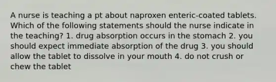 A nurse is teaching a pt about naproxen enteric-coated tablets. Which of the following statements should the nurse indicate in the teaching? 1. drug absorption occurs in the stomach 2. you should expect immediate absorption of the drug 3. you should allow the tablet to dissolve in your mouth 4. do not crush or chew the tablet