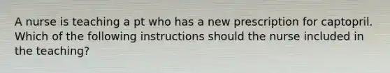 A nurse is teaching a pt who has a new prescription for captopril. Which of the following instructions should the nurse included in the teaching?