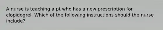 A nurse is teaching a pt who has a new prescription for clopidogrel. Which of the following instructions should the nurse include?