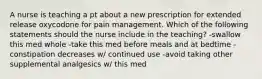 A nurse is teaching a pt about a new prescription for extended release oxycodone for pain management. Which of the following statements should the nurse include in the teaching? -swallow this med whole -take this med before meals and at bedtime -constipation decreases w/ continued use -avoid taking other supplemental analgesics w/ this med