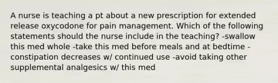 A nurse is teaching a pt about a new prescription for extended release oxycodone for pain management. Which of the following statements should the nurse include in the teaching? -swallow this med whole -take this med before meals and at bedtime -constipation decreases w/ continued use -avoid taking other supplemental analgesics w/ this med