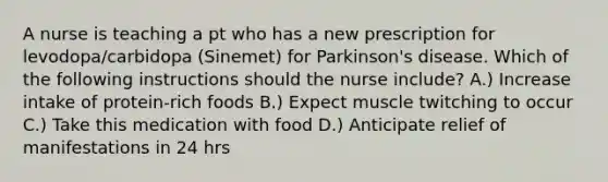 A nurse is teaching a pt who has a new prescription for levodopa/carbidopa (Sinemet) for Parkinson's disease. Which of the following instructions should the nurse include? A.) Increase intake of protein-rich foods B.) Expect muscle twitching to occur C.) Take this medication with food D.) Anticipate relief of manifestations in 24 hrs