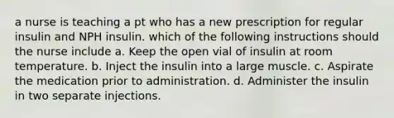 a nurse is teaching a pt who has a new prescription for regular insulin and NPH insulin. which of the following instructions should the nurse include a. Keep the open vial of insulin at room temperature. b. Inject the insulin into a large muscle. c. Aspirate the medication prior to administration. d. Administer the insulin in two separate injections.