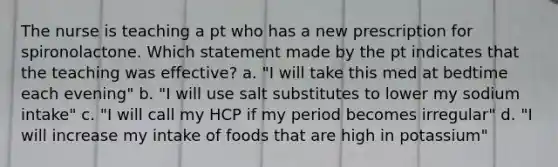 The nurse is teaching a pt who has a new prescription for spironolactone. Which statement made by the pt indicates that the teaching was effective? a. "I will take this med at bedtime each evening" b. "I will use salt substitutes to lower my sodium intake" c. "I will call my HCP if my period becomes irregular" d. "I will increase my intake of foods that are high in potassium"