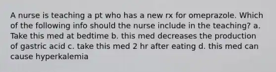 A nurse is teaching a pt who has a new rx for omeprazole. Which of the following info should the nurse include in the teaching? a. Take this med at bedtime b. this med decreases the production of gastric acid c. take this med 2 hr after eating d. this med can cause hyperkalemia