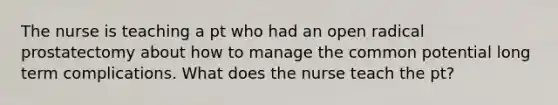 The nurse is teaching a pt who had an open radical prostatectomy about how to manage the common potential long term complications. What does the nurse teach the pt?