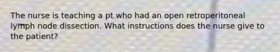 The nurse is teaching a pt who had an open retroperitoneal lymph node dissection. What instructions does the nurse give to the patient?